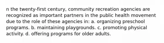 n the twenty-first century, community recreation agencies are recognized as important partners in the public health movement due to the role of these agencies in: a. organizing preschool programs. b. maintaining playgrounds. c. promoting physical activity. d. offering programs for older adults.