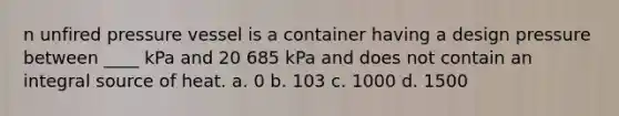 n unfired pressure vessel is a container having a design pressure between ____ kPa and 20 685 kPa and does not contain an integral source of heat. a. 0 b. 103 c. 1000 d. 1500