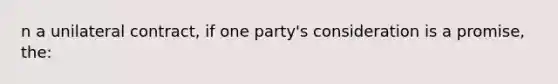 n a unilateral contract, if one party's consideration is a promise, the: