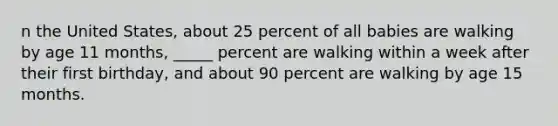 n the United States, about 25 percent of all babies are walking by age 11 months, _____ percent are walking within a week after their first birthday, and about 90 percent are walking by age 15 months.