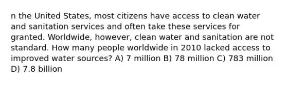 n the United States, most citizens have access to clean water and sanitation services and often take these services for granted. Worldwide, however, clean water and sanitation are not standard. How many people worldwide in 2010 lacked access to improved water sources? A) 7 million B) 78 million C) 783 million D) 7.8 billion