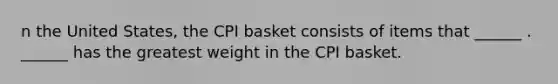 n the United​ States, the CPI basket consists of items that​ ______ . ​______ has the greatest weight in the CPI basket.