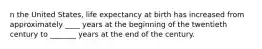 n the United States, life expectancy at birth has increased from approximately ____ years at the beginning of the twentieth century to _______ years at the end of the century.