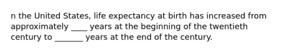 n the United States, life expectancy at birth has increased from approximately ____ years at the beginning of the twentieth century to _______ years at the end of the century.