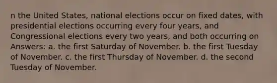 n the United States, national elections occur on fixed dates, with presidential elections occurring every four years, and Congressional elections every two years, and both occurring on Answers: a. the first Saturday of November. b. the first Tuesday of November. c. the first Thursday of November. d. the second Tuesday of November.