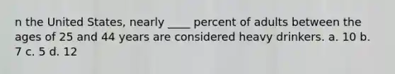 n the United States, nearly ____ percent of adults between the ages of 25 and 44 years are considered heavy drinkers.​ a. ​10 b. ​7 c. ​5 d. ​12