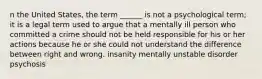 n the United States, the term ______ is not a psychological term; it is a legal term used to argue that a mentally ill person who committed a crime should not be held responsible for his or her actions because he or she could not understand the difference between right and wrong. insanity mentally unstable disorder psychosis