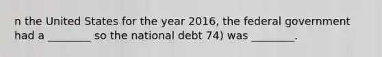 n the United States for the year 2016, the federal government had a ________ so the national debt 74) was ________.