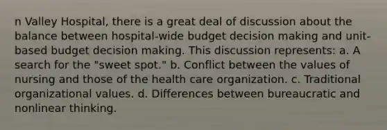 n Valley Hospital, there is a great deal of discussion about the balance between hospital-wide budget decision making and unit-based budget decision making. This discussion represents: a. A search for the "sweet spot." b. Conflict between the values of nursing and those of the health care organization. c. Traditional organizational values. d. Differences between bureaucratic and nonlinear thinking.