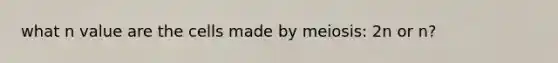 what n value are the cells made by meiosis: 2n or n?