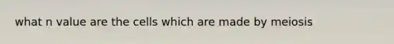 what n value are the cells which are made by meiosis