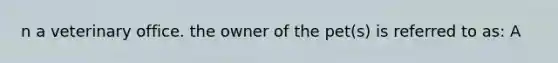 n a veterinary office. the owner of the pet(s) is referred to as: A