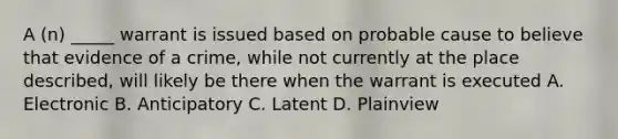 A (n) _____ warrant is issued based on probable cause to believe that evidence of a crime, while not currently at the place described, will likely be there when the warrant is executed A. Electronic B. Anticipatory C. Latent D. Plainview