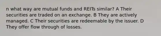 n what way are mutual funds and REITs similar? A Their securities are traded on an exchange. B They are actively managed. C Their securities are redeemable by the issuer. D They offer flow through of losses.