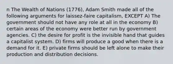 n The Wealth of Nations (1776), Adam Smith made all of the following arguments for laissez-faire capitalism, EXCEPT A) The government should not have any role at all in the economy B) certain areas of the economy were better run by government agencies. C) the desire for profit is the invisible hand that guides a capitalist system. D) firms will produce a good when there is a demand for it. E) private firms should be left alone to make their production and distribution decisions.