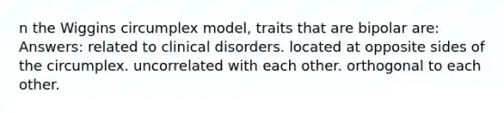 n the Wiggins circumplex model, traits that are bipolar are: Answers: related to clinical disorders. located at opposite sides of the circumplex. uncorrelated with each other. orthogonal to each other.