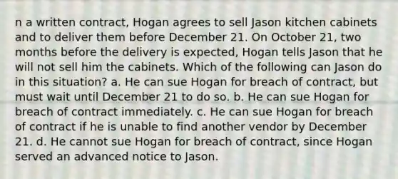 n a written contract, Hogan agrees to sell Jason kitchen cabinets and to deliver them before December 21. On October 21, two months before the delivery is expected, Hogan tells Jason that he will not sell him the cabinets. Which of the following can Jason do in this situation? a. He can sue Hogan for breach of contract, but must wait until December 21 to do so. b. He can sue Hogan for breach of contract immediately. c. He can sue Hogan for breach of contract if he is unable to find another vendor by December 21. d. He cannot sue Hogan for breach of contract, since Hogan served an advanced notice to Jason.