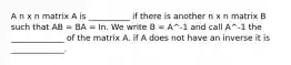 A n x n matrix A is __________ if there is another n x n matrix B such that AB = BA = In. We write B = A^-1 and call A^-1 the _____________ of the matrix A. if A does not have an inverse it is _____________.