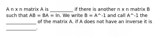 A n x n matrix A is __________ if there is another n x n matrix B such that AB = BA = In. We write B = A^-1 and call A^-1 the _____________ of the matrix A. if A does not have an inverse it is _____________.