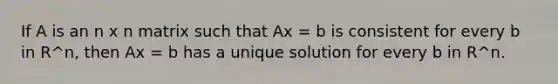 If A is an n x n matrix such that Ax = b is consistent for every b in R^n, then Ax = b has a unique solution for every b in R^n.