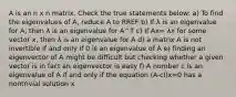 A is an n x n matrix. Check the true statements below: a) To find the eigenvalues of A, reduce A to RREF b) If λ is an eigenvalue for A, then λ is an eigenvalue for A^T c) If Ax= λx for some vector x, then λ is an eigenvalue for A d) a matrix A is not invertible if and only if 0 is an eigenvalue of A e) finding an eigenvector of A might be difficult but checking whether a given vector is in fact an eigenvector is easy f) A number c is an eigenvalue of A if and only if the equation (A-cI)x=0 has a nontrivial solution x