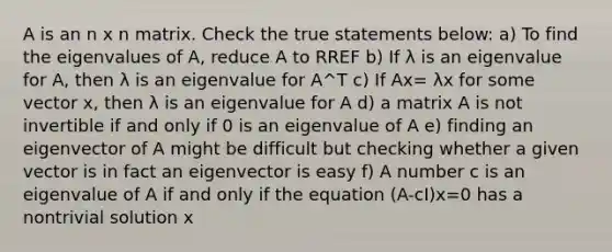 A is an n x n matrix. Check the true statements below: a) To find the eigenvalues of A, reduce A to RREF b) If λ is an eigenvalue for A, then λ is an eigenvalue for A^T c) If Ax= λx for some vector x, then λ is an eigenvalue for A d) a matrix A is not invertible if and only if 0 is an eigenvalue of A e) finding an eigenvector of A might be difficult but checking whether a given vector is in fact an eigenvector is easy f) A number c is an eigenvalue of A if and only if the equation (A-cI)x=0 has a nontrivial solution x