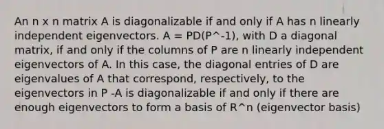 An n x n matrix A is diagonalizable if and only if A has n linearly independent eigenvectors. A = PD(P^-1), with D a diagonal matrix, if and only if the columns of P are n linearly independent eigenvectors of A. In this case, the diagonal entries of D are eigenvalues of A that correspond, respectively, to the eigenvectors in P -A is diagonalizable if and only if there are enough eigenvectors to form a basis of R^n (eigenvector basis)