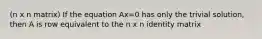 (n x n matrix) If the equation Ax=0 has only the trivial solution, then A is row equivalent to the n x n identity matrix