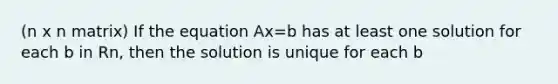 (n x n matrix) If the equation Ax=b has at least one solution for each b in Rn, then the solution is unique for each b