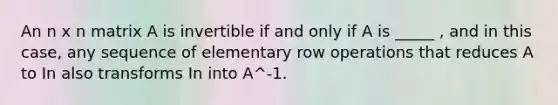 An n x n matrix A is invertible if and only if A is _____ , and in this case, any sequence of elementary row operations that reduces A to In also transforms In into A^-1.