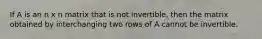 If A is an n x n matrix that is not invertible, then the matrix obtained by interchanging two rows of A cannot be invertible.