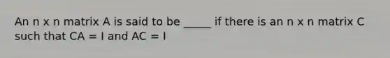 An n x n matrix A is said to be _____ if there is an n x n matrix C such that CA = I and AC = I