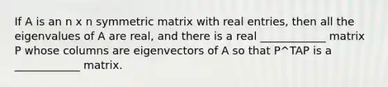 If A is an n x n symmetric matrix with real entries, then all the eigenvalues of A are real, and there is a real ____________ matrix P whose columns are eigenvectors of A so that P^TAP is a ____________ matrix.