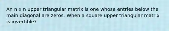 An n x n upper triangular matrix is one whose entries below the main diagonal are zeros. When a square upper triangular matrix is invertible?