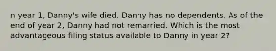 n year 1, Danny's wife died. Danny has no dependents. As of the end of year 2, Danny had not remarried. Which is the most advantageous filing status available to Danny in year 2?