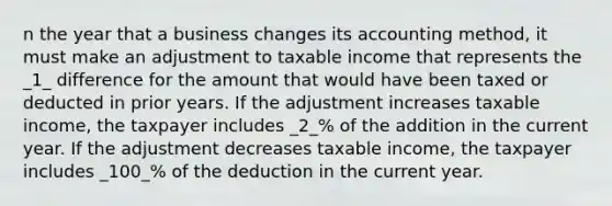 n the year that a business changes its accounting method, it must make an adjustment to taxable income that represents the _1_ difference for the amount that would have been taxed or deducted in prior years. If the adjustment increases taxable income, the taxpayer includes _2_% of the addition in the current year. If the adjustment decreases taxable income, the taxpayer includes _100_% of the deduction in the current year.