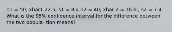 n1 = 50; xbar1 22.5; s1 = 8.4 n2 = 40; xbar 2 = 18.6 ; s2 = 7.4 What is the 95% confidence interval for the difference between the two popula- tion means?