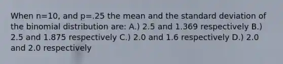 When n=10, and p=.25 the mean and the standard deviation of the binomial distribution are: A.) 2.5 and 1.369 respectively B.) 2.5 and 1.875 respectively C.) 2.0 and 1.6 respectively D.) 2.0 and 2.0 respectively