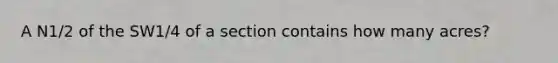 A N1/2 of the SW1/4 of a section contains how many acres?