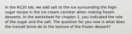 In the N120 lab, we add salt to the ice surrounding the high-sugar recipe in the ice cream canister when making frozen desserts. In the worksheet for chapter 2, you indicated the role of the sugar and the salt. The question for you now is what does the ice/salt brine do to the texture of the frozen dessert?