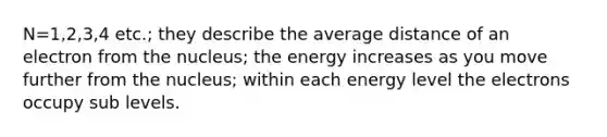 N=1,2,3,4 etc.; they describe the average distance of an electron from the nucleus; the energy increases as you move further from the nucleus; within each energy level the electrons occupy sub levels.