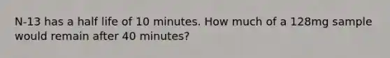 N-13 has a half life of 10 minutes. How much of a 128mg sample would remain after 40 minutes?