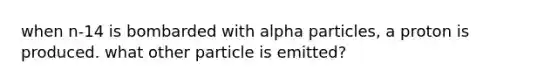 when n-14 is bombarded with alpha particles, a proton is produced. what other particle is emitted?