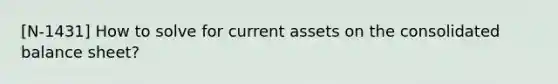 [N-1431] How to solve for current assets on the consolidated balance sheet?