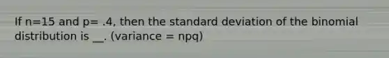 If n=15 and p= .4, then the standard deviation of the binomial distribution is __. (variance = npq)