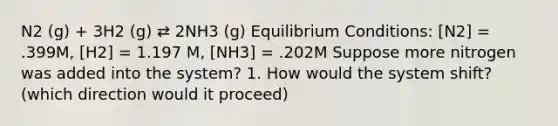 N2 (g) + 3H2 (g) ⇄ 2NH3 (g) Equilibrium Conditions: [N2] = .399M, [H2] = 1.197 M, [NH3] = .202M Suppose more nitrogen was added into the system? 1. How would the system shift? (which direction would it proceed)