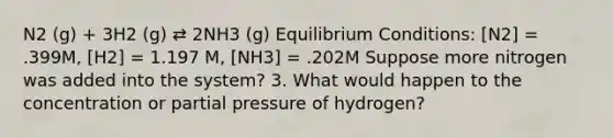 N2 (g) + 3H2 (g) ⇄ 2NH3 (g) Equilibrium Conditions: [N2] = .399M, [H2] = 1.197 M, [NH3] = .202M Suppose more nitrogen was added into the system? 3. What would happen to the concentration or partial pressure of hydrogen?