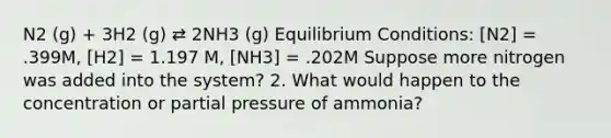 N2 (g) + 3H2 (g) ⇄ 2NH3 (g) Equilibrium Conditions: [N2] = .399M, [H2] = 1.197 M, [NH3] = .202M Suppose more nitrogen was added into the system? 2. What would happen to the concentration or partial pressure of ammonia?