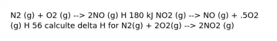 N2 (g) + O2 (g) --> 2NO (g) H 180 kJ NO2 (g) --> NO (g) + .5O2 (g) H 56 calculte delta H for N2(g) + 2O2(g) --> 2NO2 (g)