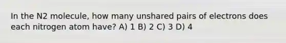 In the N2 molecule, how many unshared pairs of electrons does each nitrogen atom have? A) 1 B) 2 C) 3 D) 4